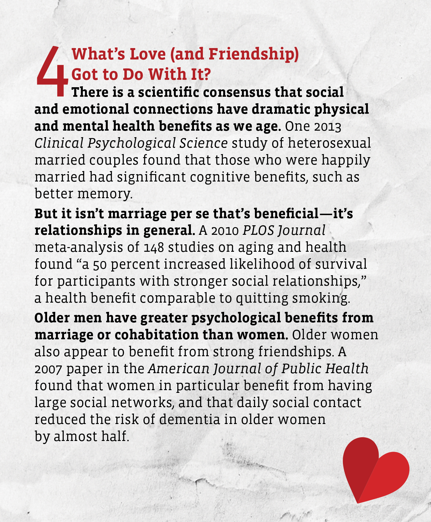 An infographic titled "What's Love (and Friendship) Got to Do With It?"
Text reads: There is a scientific consensus that social and emotional connections have dramatic physical and mental health benefits as we age. One 2013 Clinical Psychological Science study of heterosexual married couples found that those who were happily married had significant cognitive benefits, such as better memory. 
 
But it isn’t marriage per se that’s beneficial—it’s relationships in general. A 2010 PLOS Journal meta-analysis of 148 studies on aging and health found “a 50 percent increased likelihood of survival for participants with stronger social relationships,” a health benefit comparable to quitting smoking. 
Older men have greater psychological benefits from marriage or cohabitation than women. Older women also appear to benefit from strong friendships. A 2007 paper in the American Journal of Public Health found that women in particular benefit from having large social networks, and that daily social contact reduced the risk of dementia in older women by almost half. Those who connected on a daily basis with family members and friends reduced their risk of dementia by almost half. 