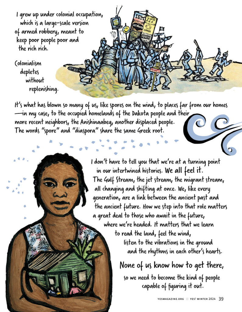 An illustration in the upper-right depicts people carrying signs bearing corporate logos, and handheld weapons. Text on the upper half of the page reads: I grew up under colonial occupation, which is a large-scale version of armed robbery, meant to keep poor people poor and the rich rich. Colonialism depletes without replenishing. It’s what has blown so many of us, like spores on the wind, to places far from our homes—in my case, to the occupied homelands of the Dakota people and their more recent neighbors, the Anishinaabeg, another displaced people. The words “spore” and “diaspora” share the same Greek root.
The lower left quadrant includes an illustration of a person of color holding a small light green house in both their arms. Text accompanying that image reads: I don’t have to tell you that we’re at a turning point in our intertwined histories. We all feel it. The Gulf Stream, the jet stream, the migrant stream, all changing and shifting at once. We, like every generation, are a link between the ancient past and the ancient future. How we step into that role matters a great deal to those who await in the future, where we’re headed. It matters that we learn to read the land, feel the wind, listen to the vibrations in the ground and the rhythms in each other’s hearts. None of us know how to get there, so we need to become the kind of people capable of figuring it out.