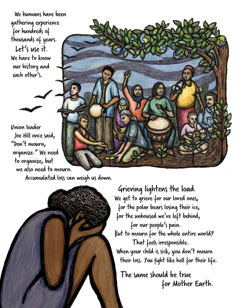 The illustration in the top half of the image depicts several people standing outdoors under a tree, playing drums, pouring water, reading, and chanting. Text accompanying this image reads: We humans have been gathering experience for hundreds of thousands of years. Let’s use it. We have to know our history and each other’s.
Union leader Joe Hill once said, “Don’t mourn, organize.” We need to organize, but we also need to mourn. Accumulated loss can weigh us down."
The bottom half of the image depicts a person of color seated on the ground, their head in their hands. Text accompanying the image continues Joe Hill's quote, reading: Grieving lightens the load. We get to grieve for our loved ones, for the polar bears losing their ice, for the unhoused we’ve left behind, for our people’s pain. But to mourn for the whole entire world? That feels irresponsible. When your child is sick, you don’t mourn their loss. You fight like hell for their life. The same should be true for Mother Earth."
