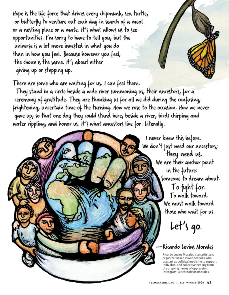 An illustration in the upper-right shows a monarch butterfly emerging from its chrysalis. Text to the left of the image reads: Hope is the life force that drives every chipmunk, sea turtle, or butterfly to venture out each day in search of a meal or a nesting place or a mate. It’s what allows us to see opportunities. I’m sorry to have to tell you, but the universe is a lot more invested in what you do than in how you feel. Because however you feel, the choice is the same. It’s about either giving up or stepping up.
There are some who are waiting for us. I can feel them. They stand in a circle beside a wide river summoning us, their ancestors, for a ceremony of gratitude. They are thanking us for all we did during the confusing, frightening, uncertain time of the turning. How we rose to the occasion. How we never gave up, so that one day they could stand here, beside a river, birds chirping and water rippling, and honor us. It’s what ancestors live for. Literally.
At the bottom-left of the image is an illustration of the planet, shaped like a raised fist, surrounded by humans with arms intertwined, embracing each other and the Earth. Text reads: I never knew this before. We don’t just need our ancestors; they need us. We are their anchor point in the future: Someone to dream about. To fight for. To walk toward. As we must walk toward those who wait for us.
Let’s go."
— Ricardo Levins Morales is an artist and organizer based in Minneapolis who uses art as political medicine to support individual and collective healing from the ongoing harms of oppression. Instagram: @ricardolevinsmorales